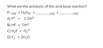 What are the products of this acid base reaction?
F1-(aq) + H2O) →
-- (aq) +
A) F²- + 2 OH¹-
B) HF + OH¹-
2-
C) H₂F + 0₂²-
D) F₂ + 2H₂O
-- (aq)