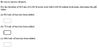 For the titration of 50.0 mL of 0.150 M acetic acid with 0.100 M sodium hydroxide, determine the pH
when:
(a) 50.0 mL of base has been added.
(b) 75.0 mL of base has been added.
(c) 100.0 mL of base has been added.
