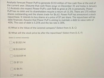 Analysts forecast Power Puff to generate $110 million of free cash flow at the end of
the current year. (Assume that cash flows occur on December 31 and today is January
1.) Analysts also expect Power Puff's cash flow to grow at 2% in perpetuity. Power
Puff has no debt and its shareholders require a return of 11.5%. There are 175 million
shares outstanding and the shares trade for $6.62. Power Puff has announced a stock
repurchase. It intends to buy shares at a price of $7 per share. The repurchase will be
debt financed. Assume that Power Puff is aiming to maintain a debt to value ratio of
40%. The cost of debt is 5.25% and the tax rate is 30%.
A) What is the Value of the Levered company? (Select from A, B, C)
B) What will the stock price be after the repurchase? (Select from D, E, F)
Select 2 correct answer(s)
A) $1321 M
B) $1240 M
C) $1559 M
D) $7.15
E) $6.91
F) $6.62