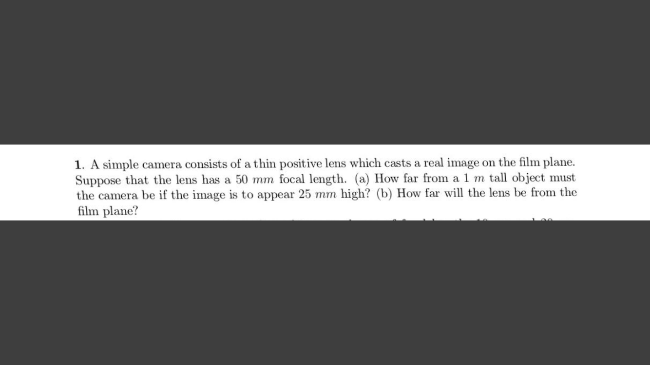 1. A simple camera consists of a thin positive lens which casts a real image on the film plane.
Suppose that the lens has a 50 mm focal length. (a) How far from a 1 m tall object must
the camera be if the image is to appear 25 mm high? (b) How far will the lens be from the
film plane?
