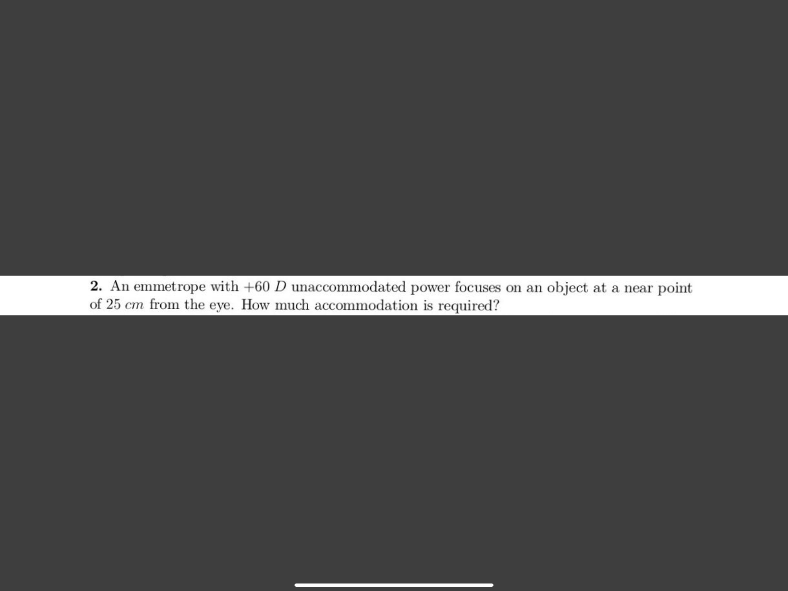 2. An emmetrope with +60 D unaccommodated power focuses on an object at a near point
of 25 cm from the eye. How much accommodation is required?
