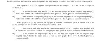 In this question, we'll see how some changes to the edge weight can affect the MST or SSSP of the graph.
(V, E), suppose all edges have distinct weights. Let T be the set of edges in
1.
For a graph G
the MST of G.
(a)
If we double each edge weight (i.e., set the new weight to be 1+ original edge weight),
will T still be the MST of the new graph? If so, prove it. If not, provide a counterexample.
2.
=
(b)
If we increase all edge weights by 1 (i.e., set the new weight to be 1+ original edge weight),
will T still be the MST of the new graph? If so, prove it. If not, provide a counterexample.
For a graph G (V, E), suppose for any pair of vertices, the shortest paths is unique. Let P be
the list of edges on the shortest path from some vertex s to t.
=
(a)
(b)
If we double each edge weight (i.e., set the new weight to be 2× original edge weight), will
P still be the SSSP from s to t on the new graph? If so, prove it. If not, provide a counterexample.
If we increase all edge weights by 1 (i.e., set the new weight to be 2× original edge
weight), will P still be the SSSP from s to t on the new graph? If so, prove it. If not, provide a
counterexample.