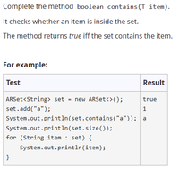 Complete the method boolean contains (T item).
It checks whether an item is inside the set.
The method returns true iff the set contains the item.
For example:
Test
Result
ARSet<String> set = new ARSet<>();
true
set.add("a");
1
System.out.println(set.contains("a")); a
System.out.println(set.size());
for (String item : set) {
System.out.println(item);
