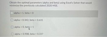 Obtain the optimal parameters (alpha and beta) using Excel's Solver that would
minimize the previously calculated 2020 MSE.
alpha = 1, beta = 0
alpha=0.342, beta = 0.631
alpha=0, beta 1
alpha 0.908, beta = 0.337
=