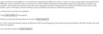 John and Karl can live together in a two-bedroom apartment for $900 per month, or each can rent a single-bedroom apartment for
$550 per month. Aside from the rent, the two would be indifferent between living together and living separately, except for one
problem: John leaves dirty dishes in the sink every night. Karl would be willing to pay up to $175 per month to avoid John's dirty
dishes. John, for his part, would be willing to pay up to $225 to be able to continue his sloppiness.
a. Should John and Karl live together?
They (Click to select) ✓ live together.
If they do, will there be dirty dishes in the sink? [(Click to select)
b. If John would be willing to pay up to $30 per month to avoid giving up his privacy by sharing quarters with Karl, should John and
Karl live together?
John and Karl should live (Click to select)