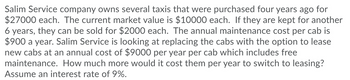 Salim Service company owns several taxis that were purchased four years ago for
$27000 each. The current market value is $10000 each. If they are kept for another
6 years, they can be sold for $2000 each. The annual maintenance cost per cab is
$900 a year. Salim Service is looking at replacing the cabs with the option to lease
new cabs at an annual cost of $9000 per year per cab which includes free
maintenance. How much more would it cost them per year to switch to leasing?
Assume an interest rate of 9%.