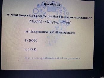 OF
10
At what temperature does the reaction become non-spontaneous?
NH₂Cl(s)→ NH₂ (aq) + Cl(aq)
Question 10
a) it is spontaneous at all temperatures
b) 200 K
c) 298 K
di it is non-spontaneous at all temperatures