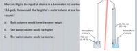 Mercury (Hg) is the liquid of choice in a barometer. At sea leve
13.5 g/mL. How would the height of a water column at sea lev
column?
A.
Both columns would have the same height.
B.
The water column would be higher.
C. The water column would be shorter.
Atmospheric
pressure
760 mm
(2.49 ft)
10,744 mm
(33.9 ft)
Atmospheric
pressure