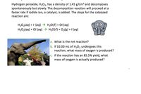 Hydrogen peroxide, H₂O₂, has a density of 1.45 g/cm³ and decomposes
spontaneously but slowly. The decomposition reaction will proceed at a
faster rate if iodide ion, a catalyst, is added. The steps for the catalyzed
reaction are:
H₂O₂(aq) + (aq) → H₂O(l) + Ol-(aq)
OO
H₂O₂(aq) + Ol(aq) →
H₂O(l) + O₂(g) +1-(aq)
a. What is the net reaction?
b. If 10.00 mL of H₂O₂ undergoes this
reaction, what mass of oxygen is produced?
c. If the reaction has an 85.5% yield, what
mass of oxygen is actually produced?