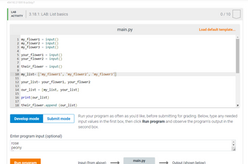 454192.2153518.qx3zqy7
LAB
ACTIVITY
3.18.1: LAB: List basics
1 my_flower1 = input()
2 my_flower2 = input()
3 my_flower3 = input()
4
5 your_flower1=input()
6 your_flower2 = input()
7
8 their_flower = input()
9
10 my_list=['my_flower1', 'my_flower2', 'my_flower3']
11
12 your list your_flower1, your_flower2
13
14 our_list = [my_list, your_list]
15
16
print (our_list)
17
18 their_flower.append (our_list)
Develop mode Submit mode
Enter program input (optional)
rose
peony
Run program
main.py
Input (from above)
Run your program as often as you'd like, before submitting for grading. Below, type any needed
input values in the first box, then click Run program and observe the program's output in the
second box.
main.py
0/10
Load default template...
Output (shown below)