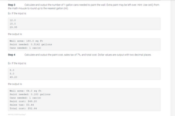 Step 3
Calculate and output the number of 1 gallon cans needed to paint the wall. Extra paint may be left over. Hint: Use ceil() from
the math mouule to round up to the nearest gallon (int).
Ex: If the input is:
12.0
15.0
29.95
the output is:
Wall area: 180.0 sq ft
Paint needed: 0.5142 gallons
Cans needed: 1 can (s)
Step 4
Ex: If the input is:
8.0
8.0
49.20
Calculate and output the paint cost, sales tax of 7%, and total cost. Dollar values are output with two decimal places.
the output is:
Wall area: 64.0 sq ft
Paint needed: 0.183 gallons
Cans needed: 1 can (s)
Paint cost: $49.20
Sales tax: $3.44
Total cost: $52.64
454192.2153518.qx3zqy7