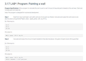 3.17 LAB*: Program: Painting a wall
Program Specifications Write a program to calculate the cost to paint a wall. Amount of required paint is based on the wall area. Total cost
includes paint and sales tax.
Note: This program is designed for incremental development.
Step 1
Read from input wall height, wall width, and cost of one paint can (floats). Calculate and output the wall's area to one
decimal place using print (f"wall area: {wall_area:.1f} sq ft");
Ex: If the input is:
12.0
15.0
29.95
the output is:
Wall area: 180.0 sq ft
Step 2
Ex: If the input is:
12.0
15.0
29.95
Calculate and output the amount of paint needed to three decimal places. One gallon of paint covers 350 square feet.
the output is:
Wall area: 180.0 sq ft
Paint needed: 0.514 gallons