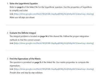 1. Solve the Logarithmic Equation
Refer to page 6 of the linked file for the logarithmic question. Use the properties of logarithms
to simplify and solve.
Link
[https://drive.google.com/file/d/1RQ2OZK-LSxpRyejKEMg1t2ql5dbpVLCS/view?usp=sharing]
Make sure all steps are shown.
2. Evaluate the Definite Integral
The integral problem is located on page 14 of the shared file. Follow the proper integration
methods to find the correct answer.
Link [https://drive.google.com/file/d/1RQ2OZk-LSxpRyejKEMg1t2ql5dbpVLCS/view?usp=sharing]
3. Find the Eigenvalues of the Matrix
The question is provided on page 9 of the linked file. Use matrix properties to compute the
eigenvalues.
Link [https://drive.google.com/file/d/1RQ2OZk-LSxpRyejKEMg1t2ql5dbpVLCS/view?usp=sharing]
Provide clear and step-by-step solutions.