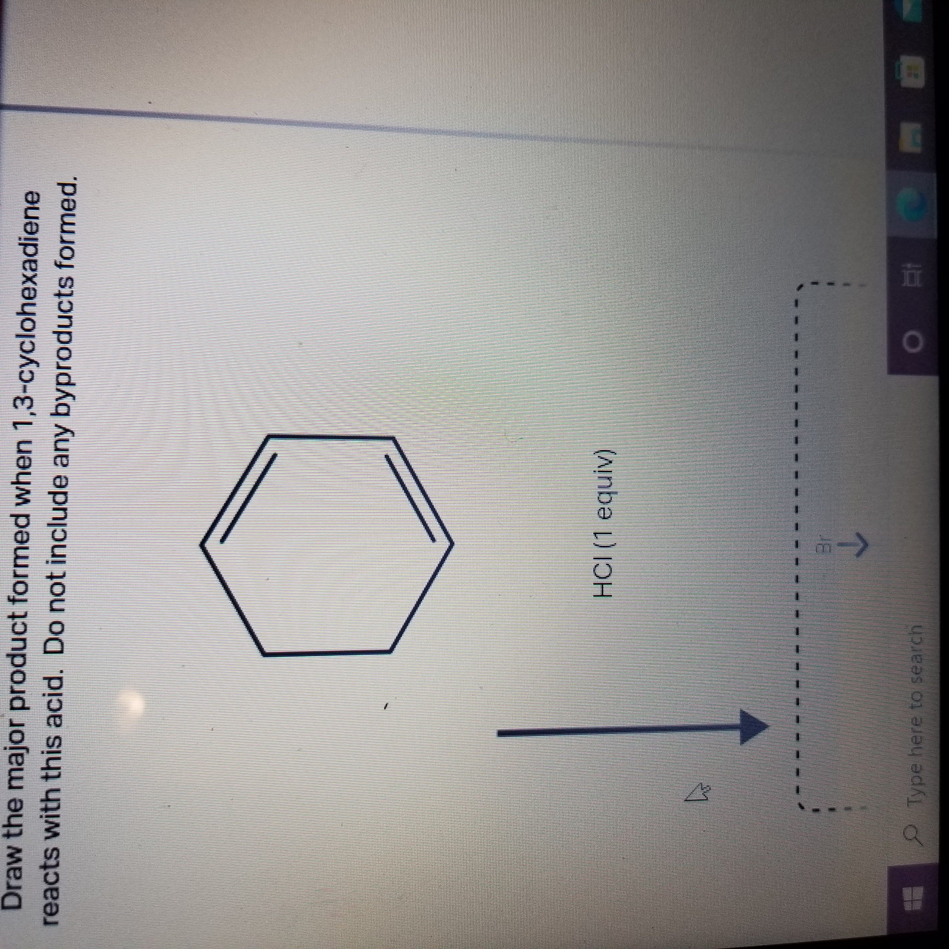 Draw the major product formed when 1,3-cyclohexadiene
reacts with this acid. Do not include any byproducts formed.
HCI (1 equiv)
Type here to search
