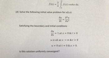 ƒ (k):
=
2
TT
J₁ f(x) coskx dx.
88
(d) Solve the following initial value problem for u(t,x):
² u
əx²
ди
at
Satisfying the boundary and initial conditions
ди
əx
u is ok as x→∞0&t> 0
=
= 1 at x = 0 &t> 0
u= 0 at t=0&x > 0.
Is this solution uniformly convergent?