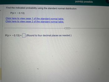 **Standard Normal Distribution Probability Calculation**

To find the indicated probability using the standard normal distribution, we'll use the following information:

**Problem:**
Determine the probability \( P(z > -0.13) \).

**Resources:**
- [View page 1 of the standard normal table](#)
- [View page 2 of the standard normal table](#)

**Calculation:**
\( P(z > -0.13) = \) [Enter value here] (Round your answer to four decimal places as needed.)

**Explanation:**
Utilize the standard normal distribution tables linked above to find the probability value corresponding to \( z = -0.13 \). Then, determine the probability for \( z > -0.13 \) by subtracting the table value from 1, since tables typically provide \( P(z \leq \text{value}) \).