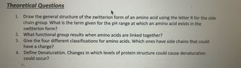 Theoretical Questions
1. Draw the general structure of the zwitterion form of an amino acid using the letter R for the side
chain group. What is the term given for the pH range at which an amino acid exists in the
zwitterion form?
2. What functional group results when amino acids are linked together?
3. Give the four different classifications for amino acids. Which ones have side chains that could
have a charge?
4. Define Denaturation. Changes in which levels of protein structure could cause denaturation
could occur?