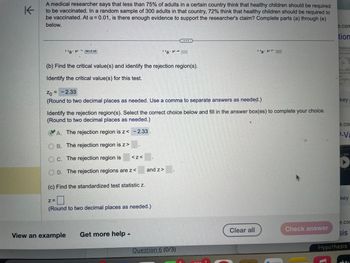 K
A medical researcher says that less than 75% of adults in a certain country think that healthy children should be required
to be vaccinated. In a random sample of 300 adults in that country, 72% think that healthy children should be required to
be vaccinated. At a = 0.01, is there enough evidence to support the researcher's claim? Complete parts (a) through (e)
below.
¹'a. P
(b) Find the critical value(s) and identify the rejection region(s).
Identify the critical value(s) for this test.
Zo =
=
-2.33
(Round to two decimal places as needed. Use a comma to separate answers as needed.)
Z=
Identify the rejection region(s). Select the correct choice below and fill in the answer box(es) to complete your choice.
(Round to two decimal places as needed.)
A. The rejection region is z< -2.33.
OB. The rejection region is z>
Oc. The rejection region is
OD. The rejection regions are z<
(c) Find the standardized test statistic z.
0
(Round to two decimal places as needed.)
2004-
''aM-
<Z<
View an example Get more help.
and z>
Question 6 (0/3)
TEATRICA
''a.PT
Clear all
Check answer
Chokery
e.com
tion
key
e.co
-Va
A.G.E
D
key
e.com
sis
Hypothesis
3+1