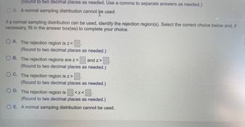 (Round to two decimal places as needed. Use a comma to separate answers as needed.)
OB. A normal sampling distribution cannot be used.
If a normal sampling distribution can be used, identify the rejection region(s). Select the correct choice below and, if
necessary, fill in the answer box(es) to complete your choice.
OA. The rejection region is z<
(Round to two decimal places as needed.)
OB. The rejection regions are z<
and z>
(Round to two decimal places as needed.)
OC. The rejection region is z>
(Round to two decimal places as needed.)
OD. The rejection region is
<Z< B
(Round to two decimal places as needed.)
O E. A normal sampling distribution cannot be used.