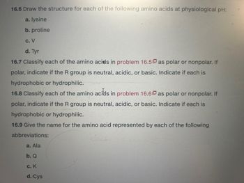 16.6 Draw the structure for each of the following amino acids at physiological pH:
a. lysine
b. proline
c. V
d. Tyr
16.7 Classify each of the amino acids in problem 16.5 as polar or nonpolar. If
polar, indicate if the R group is neutral, acidic, or basic. Indicate if each is
hydrophobic or hydrophilic.
16.8 Classify each of the amino acids in problem 16.6 as polar or nonpolar. If
polar, indicate if the R group is neutral, acidic, or basic. Indicate if each is
hydrophobic or hydrophilic.
16.9 Give the name for the amino acid represented by each of the following
abbreviations:
a. Ala
b. Q
c. K
d. Cys