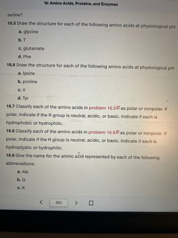 16: Amino Acids, Proteins, and Enzymes
serine?
16.5 Draw the structure for each of the following amino acids at physiological pH:
a. glycine
b. T
c. glutamate
d. Phe
16.6 Draw the structure for each of the following amino acids at physiological pH:
a. lysine
b. proline
c. V
d. Tyr
16.7 Classify each of the amino acids in problem 16.5 as polar or nonpolar. If
polar, indicate if the R group is neutral, acidic, or basic. Indicate if each is
hydrophobic or hydrophilic.
16.8 Classify each of the amino acids in problem 16.6 as polar or nonpolar. If
polar, indicate if the R group is neutral, acidic, or basic. Indicate if each is
hydrophobic or hydrophilic.
16.9 Give the name for the amino acid represented by each of the following
abbreviations:
a. Ala
b. Q
c. K
552
口