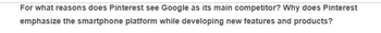 For what reasons does Pinterest see Google as its main competitor? Why does Pinterest
emphasize the smartphone platform while developing new features and products?
