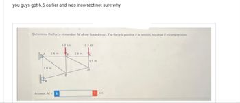 you guys got 6.5 earlier and was incorrect not sure why
Determine the force in member AE of the loaded truss. The force is positive if in tension, negative if in compression.
2.6 m
3.0 m
Answer: AE =
4.2 kN
B
2.6 m
2.3 KN
C
1.5 m
D
!KN