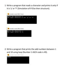 1- Write a program that reads a character and prints it only if
it is 'y' or 'Y' (Simulation of If-Else then structure).
SEh emulator screen (80x25 chars)
Enter the character: n
The input character is not "y" or "Y".
emulator screen (80x25 chars)
Enter the character: y
The input letter is:
2- Write a program that prints the odd numbers between 1
and 10 using loop (Number 1 ASCII code is 49).
SEN emulator screen (80x25 chars)
13579
