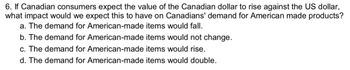 6. If Canadian consumers expect the value of the Canadian dollar to rise against the US dollar,
what impact would we expect this to have on Canadians' demand for American made products?
a. The demand for American-made items would fall.
b. The demand for American-made items would not change.
c. The demand for American-made items would rise.
d. The demand for American-made items would double.