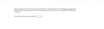 Rambus Diagnostics has extra funds to invest for future capital expansion. If the selected investment pays
simple interest, what interest rate would be required for the amount to grow from $56,000 to $96,000 in
five years?
The required interest rate would be
%.