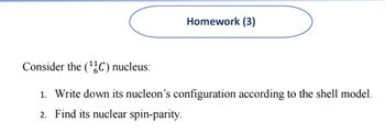 Homework (3)
Consider the (¹C) nucleus:
1. Write down its nucleon's configuration according to the shell model.
2. Find its nuclear spin-parity.