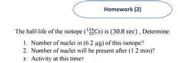 Homework (2)
124
The half-life of the isotope (¹3Cs) is (30.8 sec), Determine:
55
1. Number of nuclei in (6.2 µg) of this isotope?
2. Number of nuclei will be present after (1.2 min)?
3. Activity at this time?