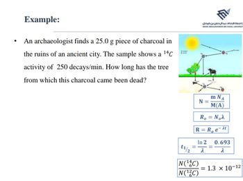 ●
Example:
An archaeologist finds a 25.0 g piece of charcoal in
the ruins of an ancient city. The sample shows a ¹4C
activity of 250 decays/min. How long has the tree
from which this charcoal came been dead?
امعة الإمام عبدالرحمن بن فيصل
M
IMAM ABDULRAHMAN BIN FAISAL UNIVERSIT
m NA
M(A)
R₁ = Noλ
R=R₁e-at
N =
N(¹4C)
N(¹2C)
In 2 0.693
=
λ
=
t1/2 λ
pas
= 1.3 x 10-12