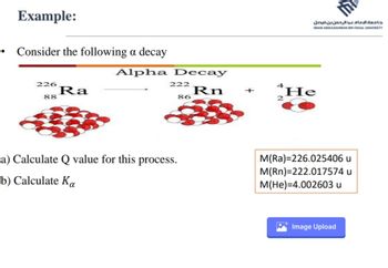 Example:
Consider the following a decay
226
88
Ra
Alpha Decay
Rn
222
86
a) Calculate Q value for this process.
b) Calculate Ka
2
جامعة الإمام عبد الرحمن بن فيصل
16
IMAM ABDULRAHMAN BIN FAISAL UNIVERSITY
He
M(Ra)=226.025406 u
M(Rn)=222.017574 u
M(He)=4.002603 u
Image Upload