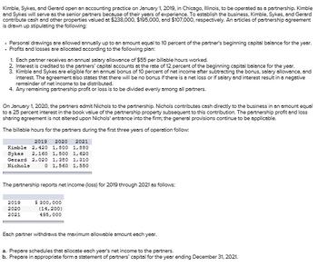 Kimble, Sykes, and Gerard open an accounting practice on January 1, 2019, in Chicago, Illinois, to be operated as a partnership. Kimble
and Sykes will serve as the senior partners because of their years of experience. To establish the business, Kimble, Sykes, and Gerard
contribute cash and other properties valued at $238,000, $195,000, and $107,000, respectively. An articles of partnership agreement
is drawn up stipulating the following:
. Personal drawings are allowed annually up to an amount equal to 10 percent of the partner's beginning capital balance for the year.
Profits and losses are allocated according to the following plan:
1. Each partner receives an annual salary allowance of $55 per billable hours worked.
2. Interest is credited to the partners' capital accounts at the rate of 12 percent of the beginning capital balance for the year.
3. Kimble and Sykes are eligible for an annual bonus of 10 percent of net income after subtracting the bonus, salary allowance, and
interest. The agreement also states that there will be no bonus if there is a net loss or if salary and interest result in a negative
remainder of net income to be distributed.
4. Any remaining partnership profit or loss is to be divided evenly among all partners.
On January 1, 2020, the partners admit Nichols to the partnership. Nichols contributes cash directly to the business in an amount equal
to a 25 percent interest in the book value of the partnership property subsequent to this contribution. The partnership profit and loss
sharing agreement is not altered upon Nichols' entrance into the firm; the general provisions continue to be applicable.
The billable hours for the partners during the first three years of operation follow:
2019 2020 2021
Kimble 2,420 1,800 1,880
Sykes 2,160 1,500 1,620
Gerard 2,020 1,380 1,310
Nichols
0 1,560 1,550
The partnership reports net income (loss) for 2019 through 2021 as follows:
2019
$ 300,000
2020
2021
(14,200)
495,000
Each partner withdraws the maximum allowable amount each year.
a. Prepare schedules that allocate each year's net income to the partners.
b. Prepare in appropriate form a statement of partners' capital for the year ending December 31, 2021.