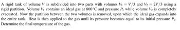 A rigid tank of volume V is subdivided into two parts with volumes V₁ = V/3 and V₂ = 2V/3 using a
rigid partition. Volume V₁ contains an ideal gas at 800°C and pressure P₁ while volume V2 is completely
evacuated. Now the partition between the two volumes is removed, upon which the ideal gas expands into
the entire tank. Heat is then applied to the gas until its pressure becomes equal to its initial pressure P₁.
Determine the final temperature of the gas.