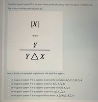 Consider a proof system P in the style of box-proof which only have one logical connective A.
The system only has one rule given by:
[X]
Y
YAX
Here, X and Y can represent any formula. Tick each that applies.
In the proof system P it is possible to derive the formula ((AAC)AB)AA
In the proof system P it is possible to derive AA(AA A)
In the proof system P it is possible to derive the formula AAA
In the proof system P it is possible to derive (AAA)^ A
In the proof system P it is not possible to derive (AA B)A(BAA)
