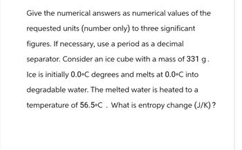 Give the numerical answers as numerical values of the
requested units (number only) to three significant
figures. If necessary, use a period as a decimal
separator. Consider an ice cube with a mass of 331 g.
Ice is initially 0.0°C degrees and melts at 0.0°C into
degradable water. The melted water is heated to a
temperature of 56.5°C. What is entropy change (J/K)?