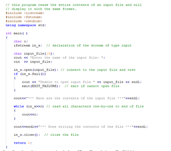 // this program reads the entire contents of an input file and will
// display it with the same format.
#include <iostream>
#include <fstream>
#include <cstdlib>
using namespace std;
int main()
{
char c;
ifstream in_s; // declaration of the stream of type input
char input file [15];
cout << "Enter the name of the input file: ";
cin >> input_file;
in_s.open (input_file); // connect to the input file and test
if (in_s.fail())
{
cout << "Unable to open input file " << input_file << endl;
exit (EXIT_FAILURE); // exit if cannot open file
cout<<"*** Here are the contents of the input file ***"<<endl;
while (in_s>>c) // read all characters one-by-one to end of file
{
I
cout<<c;
cout<<endl<<"*** Done writing the contents of the file ***"<<endl;
in_s.close(); // close the file
return 0;