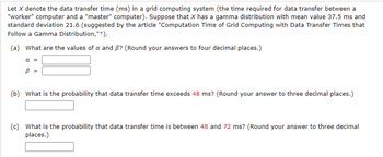 Let \( X \) denote the data transfer time (ms) in a grid computing system (the time required for data transfer between a "worker" computer and a "master" computer). Suppose that \( X \) has a gamma distribution with mean value 37.5 ms and standard deviation 21.6 (suggested by the article "Computation Time of Grid Computing with Data Transfer Times that Follow a Gamma Distribution, "+").

**(a)** What are the values of \( \alpha \) and \( \beta \)? (Round your answers to four decimal places.)

\[ 
\alpha = \text{\_\_\_\_} 
\]
\[ 
\beta = \text{\_\_\_\_} 
\]

**(b)** What is the probability that data transfer time exceeds 48 ms? (Round your answer to three decimal places.)

\[ 
\text{\_\_\_\_} 
\]

**(c)** What is the probability that data transfer time is between 48 and 72 ms? (Round your answer to three decimal places.)

\[ 
\text{\_\_\_\_} 
\]