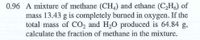 0.96 A mixture of methane (CH,) and ethane (C,H,) of
mass 13.43 g is completely burned in oxygen. If the
total mass of CO, and H,O produced is 64.84 g,
calculate the fraction of methane in the mixture.
