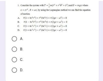 1. Consider the system with 7-m(²+²6² +2²) and U - mgz where
z = cr²,8 = ct, by using the Lagrangian method we can find the equation
of motion
A. F(1+4c²r²)+r²(4c²r) +r(2gc-w²) - 0
B.
*(1-4c²r²) +² (4c²r) +r(2gc+w²) - 0
*(1 + 4c²r²)+F² (4c²r) +r(2ge+w²) = 0
D. 7(1+4c²r²) - ² (4c²r) +r(2gc-w²) = 0
C.
OA.
OB.
O C.
O D.