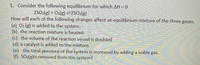 1. Consider the following equilibrium for which AH < 0
2SO2(g) + O2(g) =2SO:(g)
How will each of the following changes affect an equilibrium mixture of the three gases.
(a) 02 (g) is added to the system.
(b) the reaction mixture is heated.
(c) the volume of the reaction vessel is doubled
(d) a catalyst is added to the mixture.
(e) the total pressure of the system is increased by adding a noble gas.
(f) SO3(g)is removed from the system?
