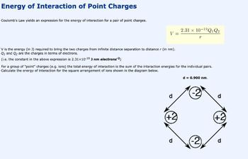 Energy of Interaction of Point Charges
Coulomb's Law yields an expression for the energy of interaction for a pair of point charges.
V =
V is the energy (in J) required to bring the two charges from infinite distance separation to distance r (in nm).
Q1 and Q₂ are the charges in terms of electrons.
(i.e. the constant in the above expression is 2.31x10-19 J nm electrons-2)
d
For a group of "point" charges (e.g. ions) the total energy of interaction is the sum of the interaction energies for the individual pairs.
Calculate the energy of interaction for the square arrangement of ions shown in the diagram below.
(+2)
2.31 x 10-1⁹Q1 Q2
d
T
d = 0.900 nm.
(+2)
d