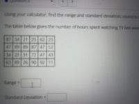 Using your calculator, find the range and standard deviation, round to
The table below gives the number of hours spent watching Tv last weet
87 34 21 25 62 25
47 89 897 47
75
34 21 31 7747 43
63 89 26 90 92 11
Range=
Standard Deviation=
