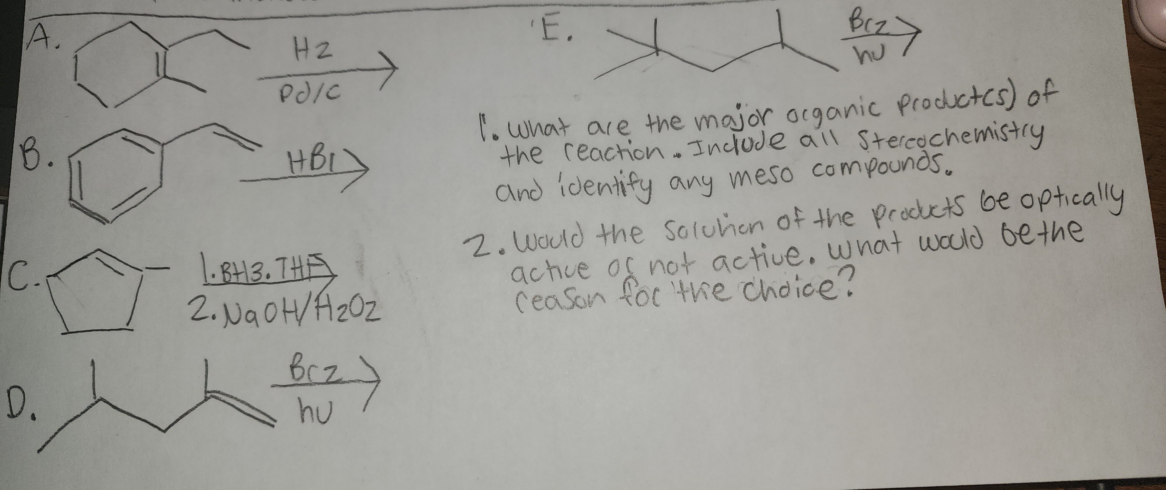 A.
B.
C.
D.
H2
PJ/C
HBL
1.BH3. THE
2. NaOH/F₂0₂
Brz)
hu
'E.
вся
hu
>
1. What are the major organic productes) of
the reaction. Include all Stereochemistry
and identify any meso compounds.
2. Would the Solution of the products be optically
active of not active. what would be the
Ceason for the choice?