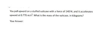 You pull upward on a stuffed suitcase with a force of 140 N, and it accelerates
upward at 0.770 m/s². What is the mass of the suitcase, in kilograms?
Your Answer: