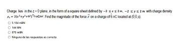 Charge lies in the z = 0 plane, in the form of a square sheet defined by -2 ≤x≤2m, -2 ≤ y ≤ 2 m with charge density
P₁ = 2(x² + y² +9²) ³/2 nC/m² Find the magnitude of the force F on a charge of 6 nC located at (0,0,3).
O 5.184 mili
144 MN
870 miliN
O Ninguna de las respuestas es correcta.