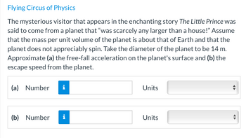 Flying Circus of Physics
The mysterious visitor that appears in the enchanting story The Little Prince was
said to come from a planet that "was scarcely any larger than a house!" Assume
that the mass per unit volume of the planet is about that of Earth and that the
planet does not appreciably spin. Take the diameter of the planet to be 14 m.
Approximate (a) the free-fall acceleration on the planet's surface and (b) the
escape speed from the planet.
(a) Number
(b) Number
Units
Units