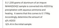 5-) 1,200 grams of aluminum of an impure
NH4AI(SO4)2 sample is converted into Al203 by
precipitation with aqueous ammonia and
heating. It seems that this comes to 0.1798g.
Accordingly, determine the amount of
a)% Al203
b)% Al in the initial sample.
